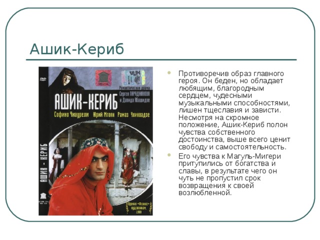 Ашик-Кериб Противоречив образ главного героя. Он беден, но обладает любящим, благородным сердцем, чудесными музыкальными способностями, лишен тщеславия и зависти. Несмотря на скромное положение, Ашик-Кериб полон чувства собственного достоинства, выше всего ценит свободу и самостоятельность. Его чувства к Магуль-Мигери притупились от богатства и славы, в результате чего он чуть не пропустил срок возвращения к своей возлюбленной. 