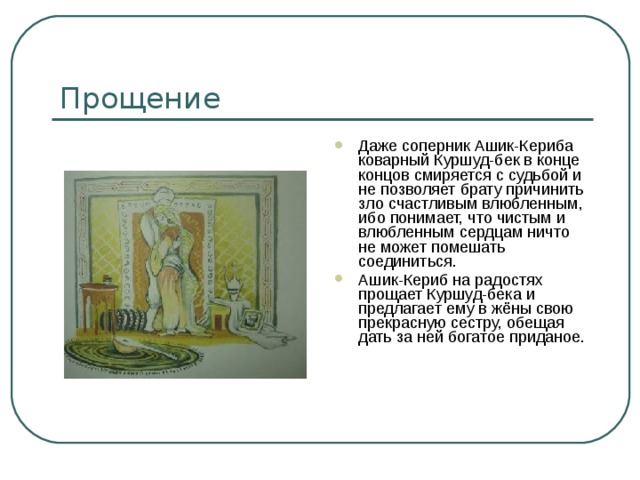 Прощение Даже соперник Ашик-Кериба коварный Куршуд-бек в конце концов смиряется с судьбой и не позволяет брату причинить зло счастливым влюбленным, ибо понимает, что чистым и влюбленным сердцам ничто не может помешать соединиться. Ашик-Кериб на радостях прощает Куршуд-бека и предлагает ему в жёны свою прекрасную сестру, обещая дать за ней богатое приданое. 