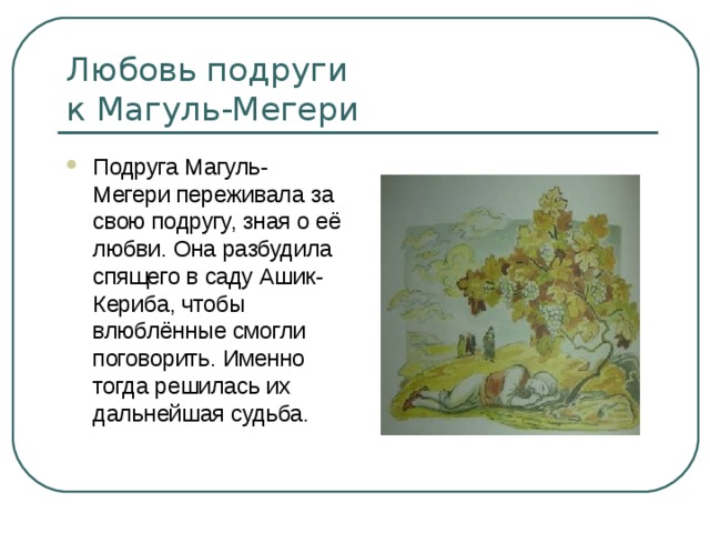 Любовь подруги  к Магуль-Мегери Подруга Магуль-Мегери переживала за свою подругу, зная о её любви. Она разбудила спящего в саду Ашик-Кериба, чтобы влюблённые смогли поговорить. Именно тогда решилась их дальнейшая судьба. 