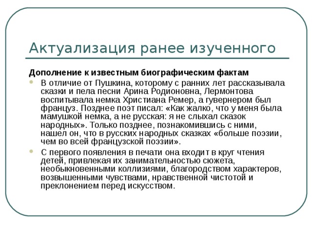Актуализация ранее изученного Дополнение к известным биографическим фактам В отличие от Пушкина, которому с ранних лет рассказывала сказки и пела песни Арина Родионовна, Лермонтова воспитывала немка Христиана Ремер, а гувернером был француз. Позднее поэт писал: «Как жалко, что у меня была мамушкой немка, а не русская: я не слыхал сказок народных». Только позднее, познакомившись с ними, нашел он, что в русских народных сказках «больше поэзии, чем во всей французской поэзии». С первого появления в печати она входит в круг чтения детей, привлекая их занимательностью сюжета, необыкновенными коллизиями, благородством характеров, возвышенными чувствами, нравственной чистотой и преклонением перед искусством. 