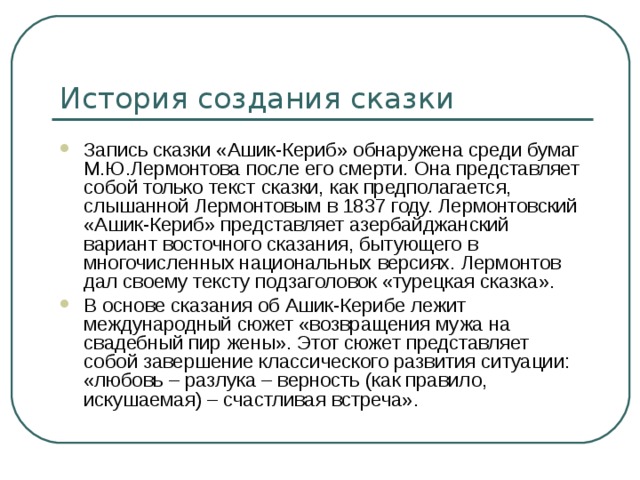 История создания сказки Запись сказки «Ашик-Кериб» обнаружена среди бумаг М.Ю.Лермонтова после его смерти. Она представляет собой только текст сказки, как предполагается, слышанной Лермонтовым в 1837 году. Лермонтовский «Ашик-Кериб» представляет азербайджанский вариант восточного сказания, бытующего в многочисленных национальных версиях. Лермонтов дал своему тексту подзаголовок «турецкая сказка». В основе сказания об Ашик-Керибе лежит международный сюжет «возвращения мужа на свадебный пир жены». Этот сюжет представляет собой завершение классического развития ситуации: «любовь – разлука – верность (как правило, искушаемая) – счастливая встреча». 