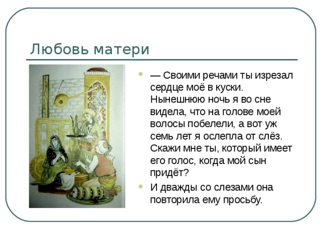 Любовь матери — Своими речами ты изрезал сердце моё в куски. Нынешнюю ночь я во сне видела, что на голове моей волосы побелели, а вот уж семь лет я ослепла от слёз. Скажи мне ты, который имеет его голос, когда мой сын придёт? И дважды со слезами она повторила ему просьбу. 