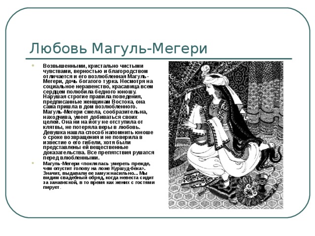 Любовь Магуль-Мегери Возвышенными, кристально чистыми чувствами, верностью и благородством отличается и его возлюбленная Магуль-Мегери, дочь богатого турка. Несмотря на социальное неравенство, красавица всем сердцем полюбила бедного юношу. Нарушая строгие правила поведения, предписанные женщинам Востока, она сама пришла в дом возлюбленного. Магуль-Мегери смела, сообразительна, находчива, умеет добиваться своих целей. Она ни на йоту не отступила от клятвы, не потеряла веры в любовь. Девушка нашла способ напомнить юноше о сроке возвращения и не поверила в известие о его гибели, хотя были представлены ей вещественные доказательства. Все препятствия рушатся перед влюбленными. Магуль-Мегери «поклялась умереть прежде, чем опустит голову на ложе Куршуд-бека». Значит, выдавали ее замуж насильно... Мы видим свадебный обряд, когда невеста сидит за занавеской, в то время как жених с гостями пирует . 
