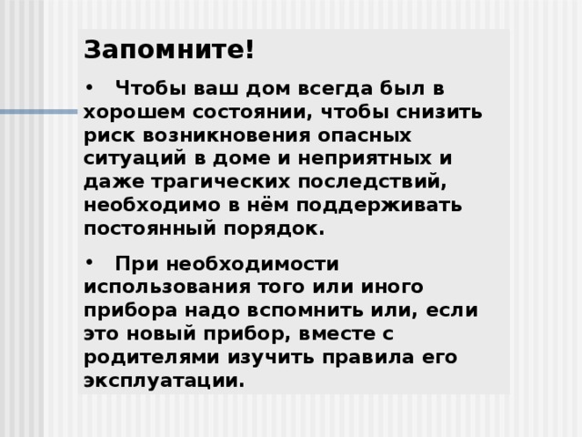 Запомните!  Чтобы ваш дом всегда был в хорошем состоянии, чтобы снизить риск возникновения опасных ситуаций в доме и неприятных и даже трагических последствий, необходимо в нём поддерживать постоянный порядок.  При необходимости использования того или иного прибора надо вспомнить или, если это новый прибор, вместе с родителями изучить правила его эксплуатации. 