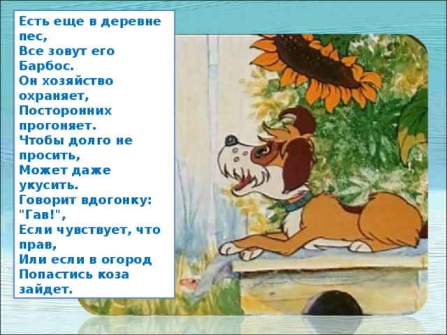 Есть еще в деревне пес,  Все зовут его Барбос.  Он хозяйство охраняет,  Посторонних прогоняет.  Чтобы долго не просить,  Может даже укусить.  Говорит вдогонку: 