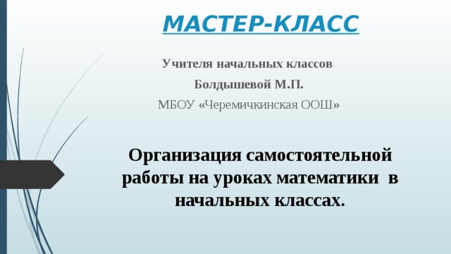 МАСТЕР-КЛАСС   Учителя начальных классов Болдышевой М.П. МБОУ «Черемичкинская ООШ» Организация самостоятельной работы на уроках математики в начальных классах. 