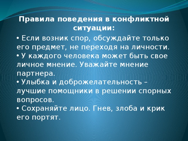 Правила поведения в конфликтной ситуации:  Если возник спор, обсуждайте только его предмет, не переходя на личности.  У каждого человека может быть свое личное мнение. Уважайте мнение партнера.  Улыбка и доброжелательность – лучшие помощники в решении спорных вопросов.  Сохраняйте лицо. Гнев, злоба и крик его портят. 