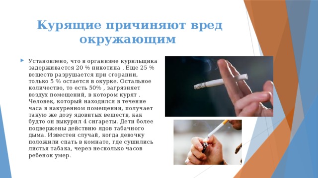 Курящие причиняют вред окружающим Установлено, что в организме курильщика задерживается 20 % никотина . Еще 25 % веществ разрушается при сгорании, только 5 % остается в окурке. Остальное количество, то есть 50% , загрязняет воздух помещений, в котором курят . Человек, который находился в течение часа в накуренном помещении, получает такую же дозу ядовитых веществ, как будто он выкурил 4 сигареты. Дети более подвержены действию ядов табачного дыма. Известен случай, когда девочку положили спать в комнате, где сушились листья табака, через несколько часов ребенок умер. 