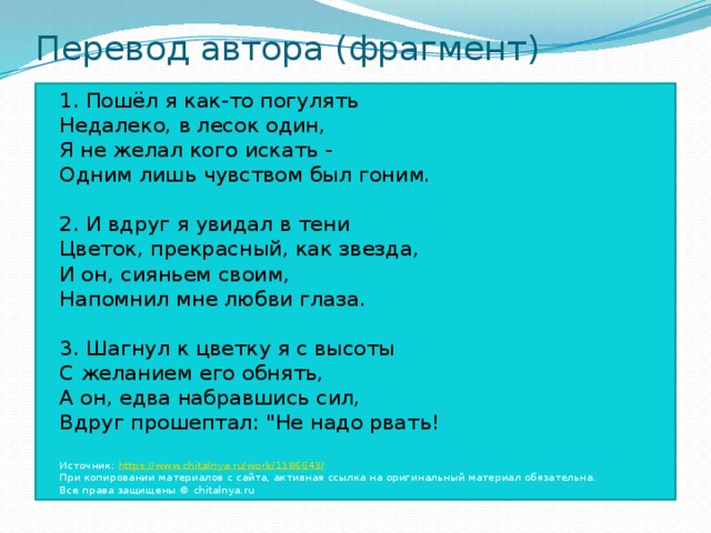 Перевод автора (фрагмент) 1. Пошёл я как-то погулять  Недалеко, в лесок один,  Я не желал кого искать -  Одним лишь чувством был гоним.   2. И вдруг я увидал в тени   Цветок, прекрасный, как звезда,  И он, сияньем своим,   Напомнил мне любви глаза.    3. Шагнул к цветку я с высоты  С желанием его обнять,  А он, едва набравшись сил,  Вдруг прошептал: 