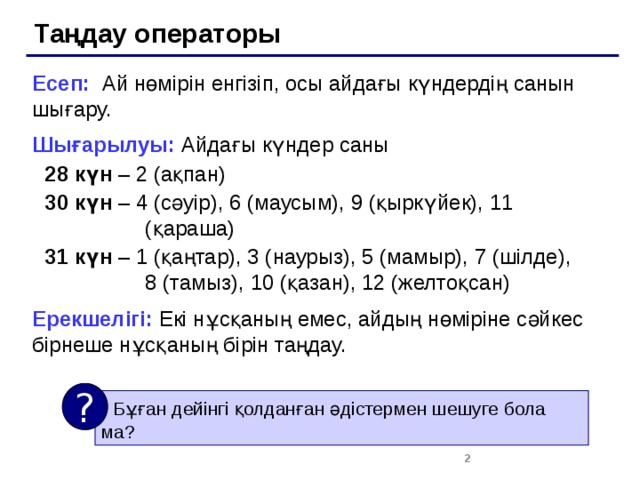 Таңдау операторы Есеп: Ай нөмірін енгізіп, осы айдағы күндердің санын шығару. Шығарылуы: Айдағы күндер саны 28 күн – 2 (ақпан) 30 күн – 4 (сәуір), 6 (маусым), 9 (қыркүйек), 11 (қараша) 31 күн – 1 (қаңтар), 3 (наурыз), 5 (мамыр), 7 (шілде),  8 (тамыз), 10 (қазан), 12 (желтоқсан) Ерекшелігі: Екі нұсқаның емес, айдың нөміріне сәйкес бірнеше нұсқаның бірін таңдау. ?  Бұған дейінгі қолданған әдістермен шешуге бола ма?  2 