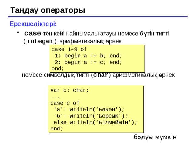 Таңдау операторы Ерекшеліктері:  case -тен кейін айнымалы атауы немесе бүтін типті ( integer )  арифметикалық өрнек  case -тен кейін айнымалы атауы немесе бүтін типті ( integer )  арифметикалық өрнек  немесе символдық типті ( char ) арифметикалық өрнек case i+3 of  1: begin a := b; end;  2: begin a := c; end; end; var c: char; ... case c of  'а': writeln(‘Бөкен');  'б': writeln('Борсық');  else writeln(‘Білмеймін'); end; болуы мүмкін 2 2 