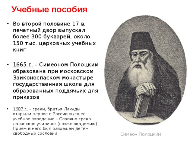 Учебные пособия Во второй половине 17 в. печатный двор выпускал более 300 букварей, около 150 тыс. церковных учебных книг 1665 г. – Симеоном Полоцким образована при московском Заиконоспаском монастыре государственная школа для образованных поддячьих для приказов 1687 г. – греки, братья Лихуды открыли первое в России высшее учебное заведение – Славяно-греко-латинское училище (позже академию). Прием в него был разрешен детям свободных сословий. Симеон Полоцкий 