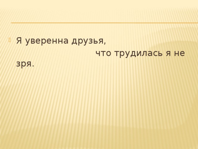 Я уверенна друзья,  что трудилась я не зря. 