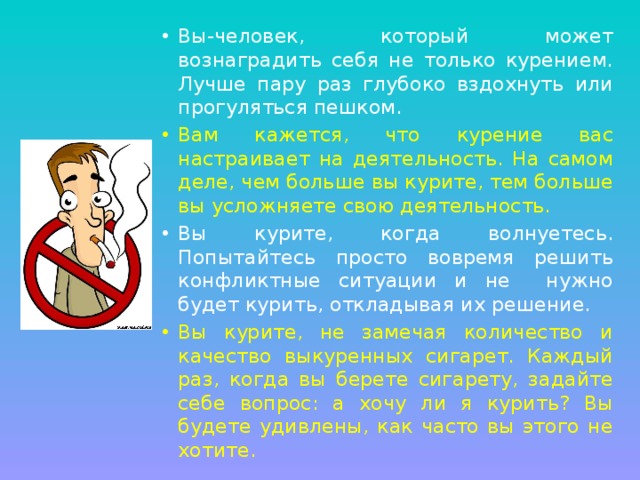 Вы-человек, который может вознаградить себя не только курением. Лучше пару раз глубоко вздохнуть или прогуляться пешком. Вам кажется, что курение вас настраивает на деятельность. На самом деле, чем больше вы курите, тем больше вы усложняете свою деятельность. Вы курите, когда волнуетесь. Попытайтесь просто вовремя решить конфликтные ситуации и не нужно будет курить, откладывая их решение. Вы курите, не замечая количество и качество выкуренных сигарет. Каждый раз, когда вы берете сигарету, задайте себе вопрос: а хочу ли я курить? Вы будете удивлены, как часто вы этого не хотите. 