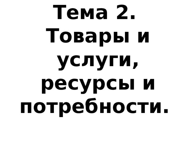 Тема 2.  Товары и услуги, ресурсы и потребности. 