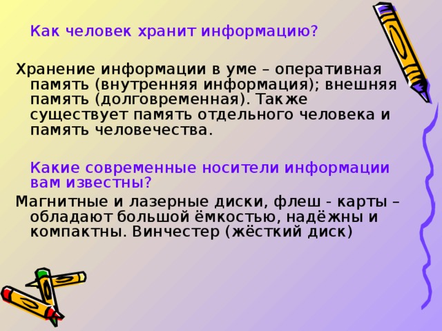  Как человек хранит информацию? Хранение информации в уме – оперативная память (внутренняя информация); внешняя память (долговременная). Также существует память отдельного человека и память человечества.  Какие современные носители информации вам известны? Магнитные и лазерные диски, флеш - карты – обладают большой ёмкостью, надёжны и компактны. Винчестер (жёсткий диск) 