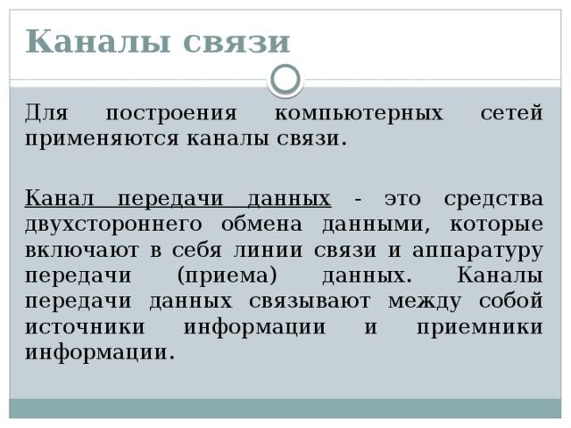 Каналы связи Для построения компьютерных сетей применяются каналы связи. Канал передачи данных - это средства двухстороннего обмена данными, которые включают в себя линии связи и аппаратуру передачи (приема) данных. Каналы передачи данных связывают между собой источники информации и приемники информации.   