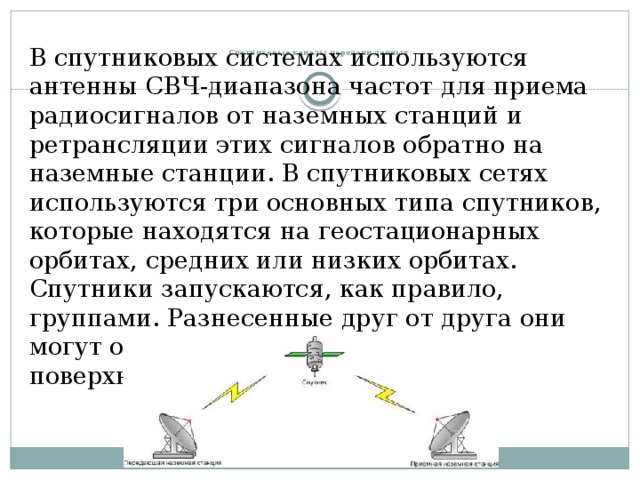    Спутниковые каналы передачи данных   В спутниковых системах используются антенны СВЧ-диапазона частот для приема радиосигналов от наземных станций и ретрансляции этих сигналов обратно на наземные станции. В спутниковых сетях используются три основных типа спутников, которые находятся на геостационарных орбитах, средних или низких орбитах. Спутники запускаются, как правило, группами. Разнесенные друг от друга они могут обеспечить охват почти всей поверхности Земли. 