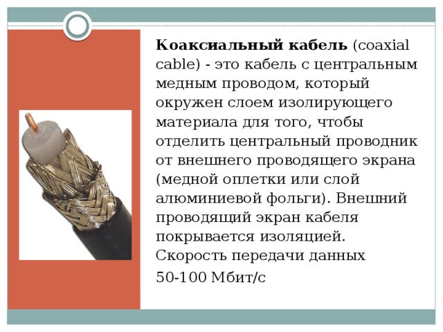 Коаксиальный кабель (coaxial cable) - это кабель с центральным медным проводом, который окружен слоем изолирующего материала для того, чтобы отделить центральный проводник от внешнего проводящего экрана (медной оплетки или слой алюминиевой фольги). Внешний проводящий экран кабеля покрывается изоляцией.  Скорость передачи данных 50-100 Мбит/с 