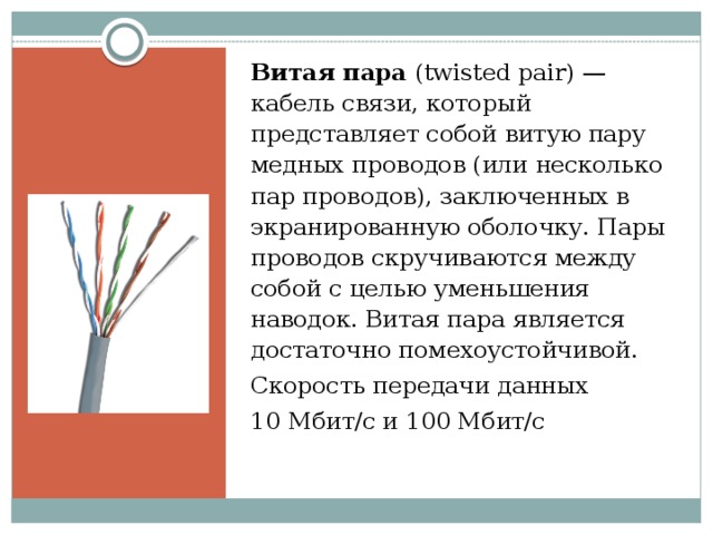 Витая пара (twisted pair) — кабель связи, который представляет собой витую пару медных проводов (или несколько пар проводов), заключенных в экранированную оболочку. Пары проводов скручиваются между собой с целью уменьшения наводок. Витая пара является достаточно помехоустойчивой. Скорость передачи данных 10 Мбит/с и 100 Мбит/с   