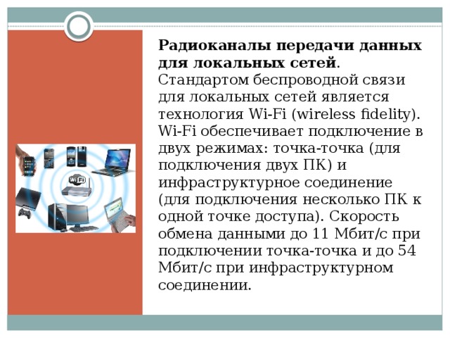 Радиоканалы передачи данных для локальных сетей . Стандартом беспроводной связи для локальных сетей является технология Wi-Fi (wireless fidelity). Wi-Fi обеспечивает подключение в двух режимах: точка-точка (для подключения двух ПК) и инфраструктурное соединение (для подключения несколько ПК к одной точке доступа). Скорость обмена данными до 11 Mбит/с при подключении точка-точка и до 54 Мбит/с при инфраструктурном соединении. 