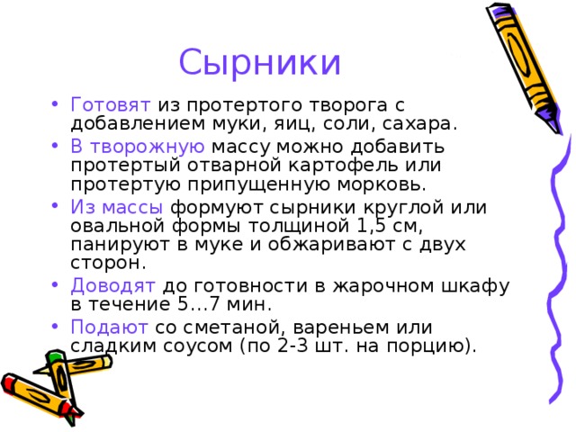 Сырники Готовят из протертого творога с добавлением муки, яиц, соли, сахара. В творожную массу можно добавить протертый отварной картофель или протертую припущенную морковь. Из массы формуют сырники круглой или овальной формы толщиной 1,5 см, панируют в муке и обжаривают с двух сторон. Доводят до готовности в жарочном шкафу в течение 5…7 мин. Подают со сметаной, вареньем или сладким соусом (по 2-3 шт. на порцию). 