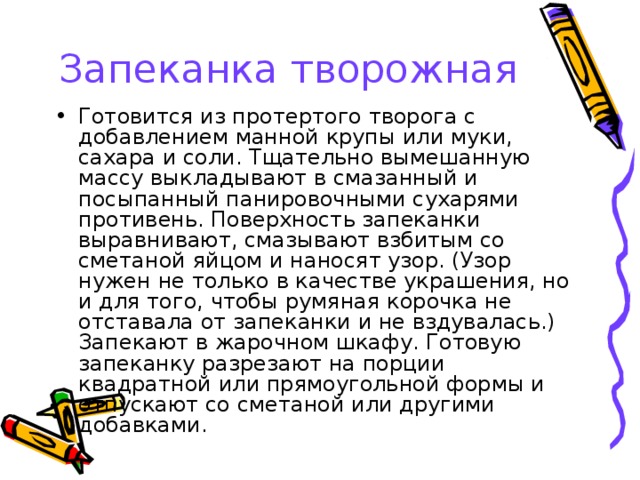 Запеканка творожная Готовится из протертого творога с добавлением манной крупы или муки, сахара и соли. Тщательно вымешанную массу выкладывают в смазанный и посыпанный панировочными сухарями противень. Поверхность запеканки выравнивают, смазывают взбитым со сметаной яйцом и наносят узор. (Узор нужен не только в качестве украшения, но и для того, чтобы румяная корочка не отставала от запеканки и не вздувалась.) Запекают в жарочном шкафу. Готовую запеканку разрезают на порции квадратной или прямоугольной формы и отпускают со сметаной или другими добавками. 