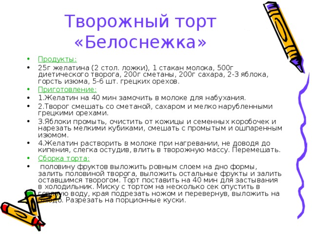 Творожный торт «Белоснежка» Продукты:  25г желатина (2 стол. ложки), 1 стакан молока, 500г диетического творога, 200г сметаны, 200г сахара, 2-3 яблока, горсть изюма, 5-6 шт. грецких орехов. Приготовление:  1.Желатин на 40 мин замочить в молоке для набухания. 2.Творог смешать со сметаной, сахаром и мелко нарубленными грецкими орехами. 3.Яблоки промыть, очистить от кожицы и семенных коробочек и нарезать мелкими кубиками, смешать с промытым и ошпаренным изюмом. 4.Желатин растворить в молоке при нагревании, не доводя до кипения, слегка остудив, влить в творожную массу. Перемешать. Сборка торта:  половину фруктов выложить ровным слоем на дно формы, залить половиной творога, выложить остальные фрукты и залить оставшимся творогом. Торт поставить на 40 мин для застывания в холодильник. Миску с тортом на несколько сек опустить в горячую воду, края подрезать ножом и перевернув, выложить на блюдо. Разрезать на порционные куски. 