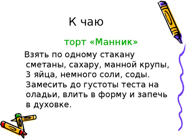  К чаю  торт «Манник»  Взять по одному стакану сметаны, сахару, манной крупы, 3 яйца, немного соли, соды. Замесить до густоты теста на оладьи, влить в форму и запечь в духовке. 
