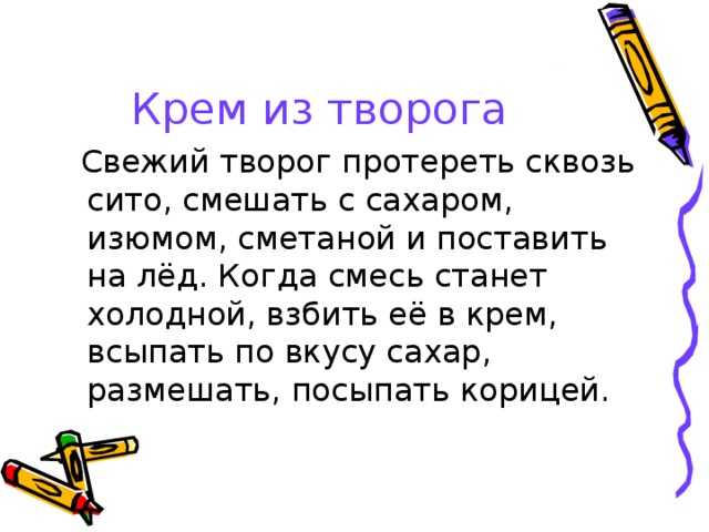 Крем из творога  Свежий творог протереть сквозь сито, смешать с сахаром, изюмом, сметаной и поставить на лёд. Когда смесь станет холодной, взбить её в крем, всыпать по вкусу сахар, размешать, посыпать корицей. 