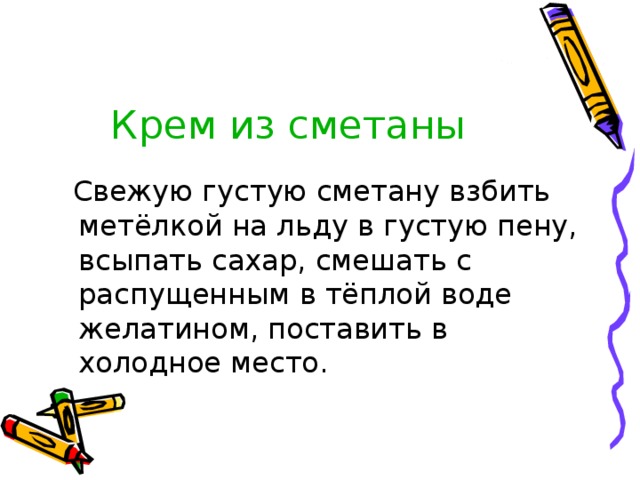 Крем из сметаны  Свежую густую сметану взбить метёлкой на льду в густую пену, всыпать сахар, смешать с распущенным в тёплой воде желатином, поставить в холодное место. 