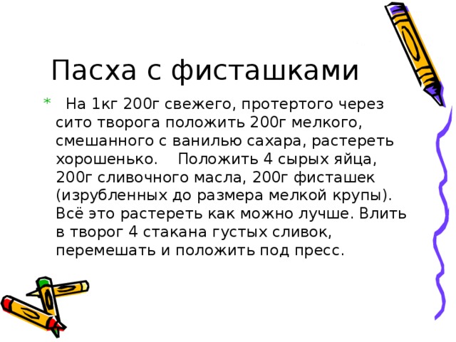 Пасха с фисташками  * На 1кг 200г свежего, протертого через сито творога положить 200г мелкого, смешанного с ванилью сахара, растереть хорошенько. Положить 4 сырых яйца, 200г сливочного масла, 200г фисташек (изрубленных до размера мелкой крупы). Всё это растереть как можно лучше. Влить в творог 4 стакана густых сливок, перемешать и положить под пресс. 