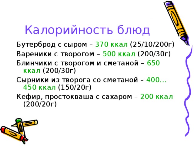 Калорийность блюд Бутерброд с сыром – 370 ккал (25/10/200г) Вареники с творогом – 500 ккал (200/30г) Блинчики с творогом и сметаной – 650 ккал (200/30г) Сырники из творога со сметаной – 400…450 ккал (150/20г) Кефир, простокваша с сахаром – 200 ккал (200/20г) 