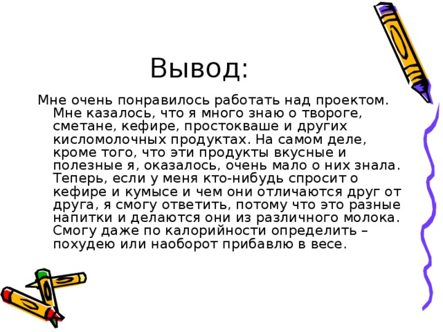 Вывод: Мне очень понравилось работать над проектом. Мне казалось, что я много знаю о твороге, сметане, кефире, простокваше и других кисломолочных продуктах. На самом деле, кроме того, что эти продукты вкусные и полезные я, оказалось, очень мало о них знала. Теперь, если у меня кто-нибудь спросит о кефире и кумысе и чем они отличаются друг от друга, я смогу ответить, потому что это разные напитки и делаются они из различного молока. Смогу даже по калорийности определить – похудею или наоборот прибавлю в весе. 