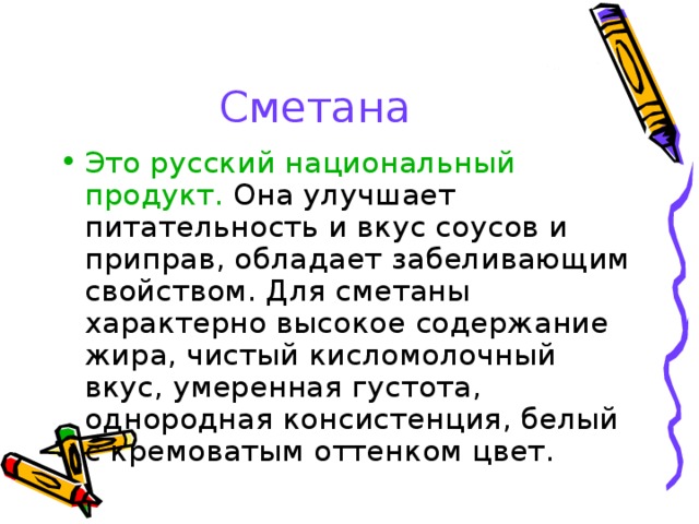 Сметана Это русский национальный продукт. Она улучшает питательность и вкус соусов и приправ, обладает забеливающим свойством. Для сметаны характерно высокое содержание жира, чистый кисломолочный вкус, умеренная густота, однородная консистенция, белый с кремоватым оттенком цвет. 