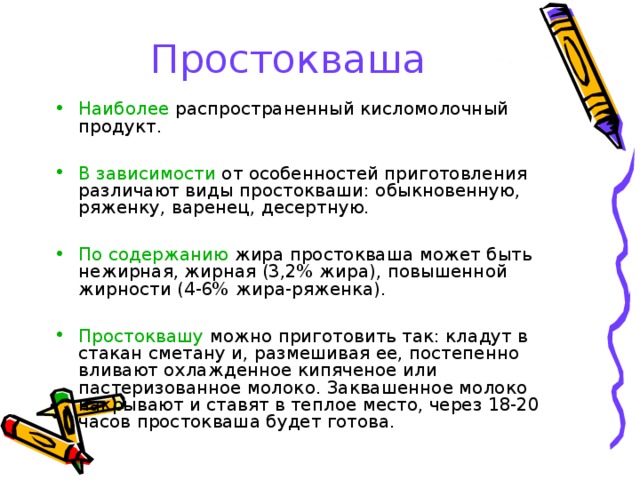 Простокваша Наиболее распространенный кисломолочный продукт. В зависимости от особенностей приготовления различают виды простокваши: обыкновенную, ряженку, варенец, десертную. По содержанию жира простокваша может быть нежирная, жирная (3,2% жира), повышенной жирности (4-6% жира-ряженка). Простоквашу можно приготовить так: кладут в стакан сметану и, размешивая ее, постепенно вливают охлажденное кипяченое или пастеризованное молоко. Заквашенное молоко накрывают и ставят в теплое место, через 18-20 часов простокваша будет готова. 