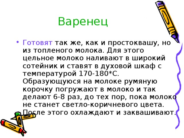 Варенец Готовят так же, как и простоквашу, но из топленого молока. Для этого цельное молоко наливают в широкий сотейник и ставят в духовой шкаф с температурой 170-180*С. Образующуюся на молоке румяную корочку погружают в молоко и так делают 6-8 раз, до тех пор, пока молоко не станет светло-коричневого цвета. После этого охлаждают и заквашивают. 