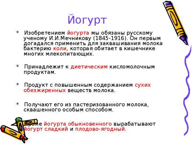 Йогурт * Изобретением йогурта мы обязаны русскому ученому И.И.Мечникову (1845-1916). Он первым догадался применить для заквашивания молока бактерию коли , которая обитает в кишечнике многих млекопитающих. * Принадлежит к диетическим кисломолочным продуктам. * Продукт с повышенным содержанием сухих обезжиренных веществ молока. * Получают его из пастеризованного молока, сквашенного особым способом. * Кроме йогурта обыкновенного вырабатывают йогурт сладкий и плодово-ягодный. 