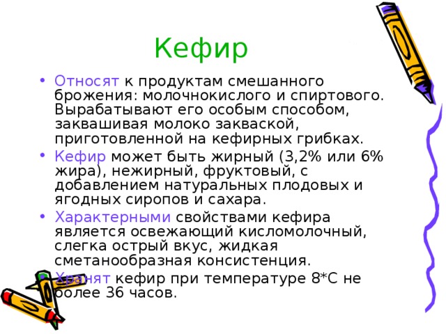 Кефир Относят к продуктам смешанного брожения: молочнокислого и спиртового. Вырабатывают его особым способом, заквашивая молоко закваской, приготовленной на кефирных грибках. Кефир может быть жирный (3,2% или 6% жира), нежирный, фруктовый, с добавлением натуральных плодовых и ягодных сиропов и сахара. Характерными свойствами кефира является освежающий кисломолочный, слегка острый вкус, жидкая сметанообразная консистенция. Хранят кефир при температуре 8*С не более 36 часов. 