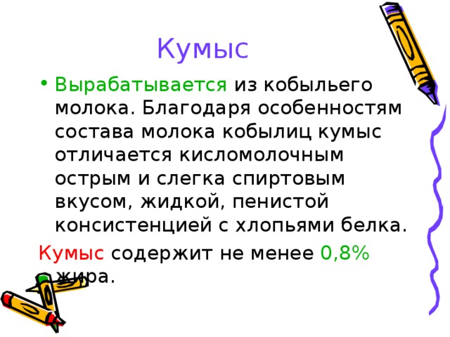 Кумыс Вырабатывается из кобыльего молока. Благодаря особенностям состава молока кобылиц кумыс отличается кисломолочным острым и слегка спиртовым вкусом, жидкой, пенистой консистенцией с хлопьями белка. Кумыс содержит не менее 0,8% жира. 