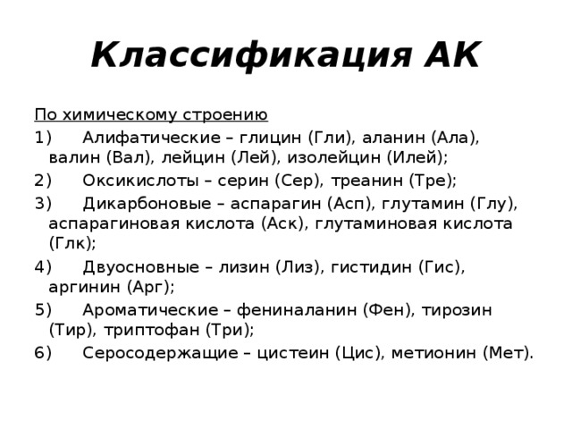 Классификация АК По химическому строению 1)      Алифатические – глицин (Гли), аланин (Ала), валин (Вал), лейцин (Лей), изолейцин (Илей); 2)      Оксикислоты – серин (Сер), треанин (Тре); 3)      Дикарбоновые – аспарагин (Асп), глутамин (Глу), аспарагиновая кислота (Аск), глутаминовая кислота (Глк); 4)      Двуосновные – лизин (Лиз), гистидин (Гис), аргинин (Арг); 5)      Ароматические – фениналанин (Фен), тирозин (Тир), триптофан (Три); 6)      Серосодержащие – цистеин (Цис), метионин (Мет). 