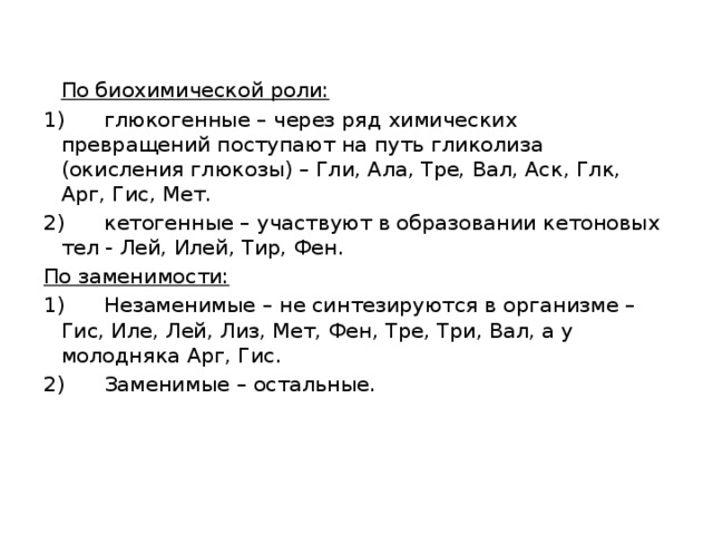  По биохимической роли: 1)      глюкогенные – через ряд химических превращений поступают на путь гликолиза (окисления глюкозы) – Гли, Ала, Тре, Вал, Аск, Глк, Арг, Гис, Мет. 2)      кетогенные – участвуют в образовании кетоновых тел - Лей, Илей, Тир, Фен. По заменимости: 1)      Незаменимые – не синтезируются в организме – Гис, Иле, Лей, Лиз, Мет, Фен, Тре, Три, Вал, а у молодняка Арг, Гис. 2)      Заменимые – остальные. 