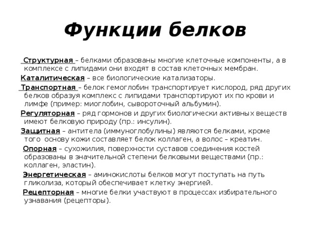 Функции белков     Структурная – белками образованы многие клеточные компоненты, а в комплексе с липидами они входят в состав клеточных мембран.   Каталитическая – все биологические катализаторы.   Транспортная – белок гемоглобин транспортирует кислород, ряд других белков образуя комплекс с липидами транспортируют их по крови и лимфе (пример: миоглобин, сывороточный альбумин).   Регуляторная – ряд гормонов и других биологически активных веществ имеют белковую природу (пр.: инсулин).    Защитная – антитела (иммуноглобулины) являются белками, кроме того  основу кожи составляет белок коллаген, а волос – креатин.    Опорная – сухожилия, поверхности суставов соединения костей образованы в значительной степени белковыми веществами (пр.: коллаген, эластин).    Энергетическая – аминокислоты белков могут поступать на путь гликолиза, который обеспечивает клетку энергией.    Рецепторная – многие белки участвуют в процессах избирательного узнавания (рецепторы). 