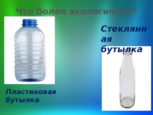 Что более экологичнее?   Стеклянная бутылка Пластиковая бутылка 