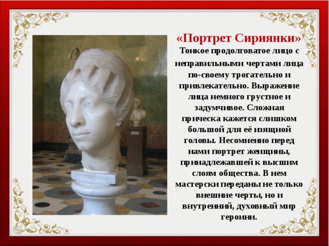  «Портрет Сириянки»  Тонкое продолговатое лицо с неправильными  чертами лица по-своему трогательно и привлекательно. Выражение лица немного грустное и задумчивое. Сложная прическа кажется слишком большой для её изящной головы. Несомненно перед нами портрет женщины, принадлежавшей к высшим слоям общества. В нем мастерски переданы не только внешние черты, но и внутренний, духовный мир героини. 