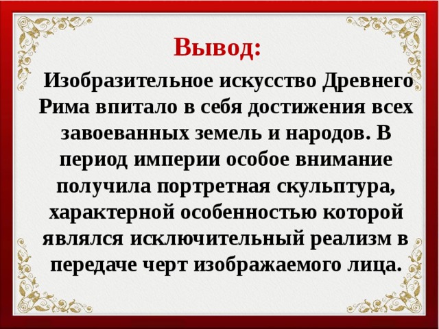 Вывод:  Изобразительное искусство Древнего Рима впитало в себя достижения всех завоеванных земель и народов. В период империи особое внимание получила портретная скульптура, характерной особенностью которой являлся исключительный реализм в передаче черт изображаемого лица. 
