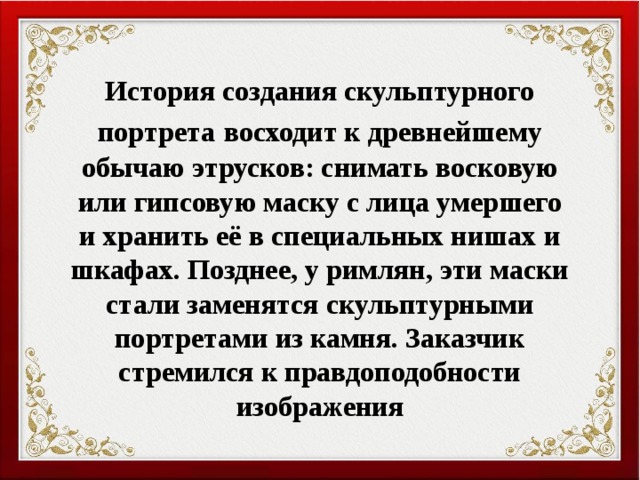 История создания скульптурного портрета  восходит к древнейшему обычаю этрусков: снимать восковую или гипсовую маску с лица умершего и хранить её в специальных нишах и шкафах. Позднее, у римлян, эти маски стали заменятся скульптурными портретами из камня. Заказчик стремился к правдоподобности изображения 