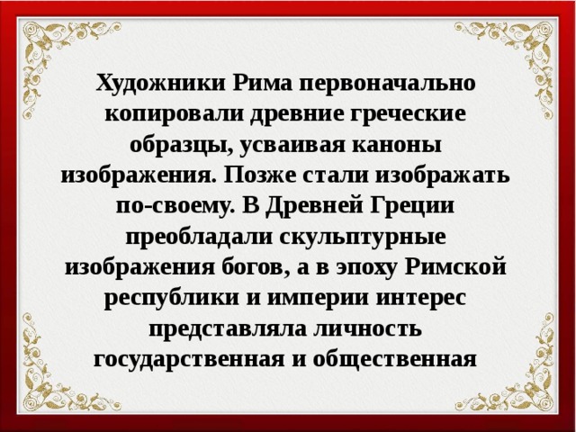 Художники Рима первоначально копировали древние греческие образцы, усваивая каноны изображения. Позже стали изображать по-своему. В Древней Греции преобладали скульптурные изображения богов, а в эпоху Римской республики и империи интерес представляла личность государственная и общественная 