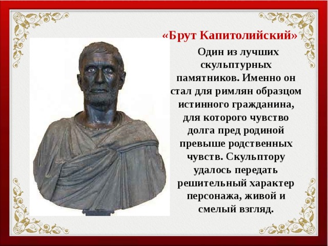 «Брут Капитолийский»  Один из лучших скульптурных памятников. Именно он стал для римлян образцом истинного гражданина, для которого чувство долга пред родиной превыше родственных чувств. Скульптору удалось передать решительный характер персонажа, живой и смелый взгляд. 