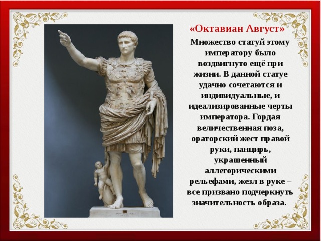  «Октавиан Август»  Множество статуй этому императору было воздвигнуто ещё при жизни. В данной статуе удачно сочетаются и индивидуальные, и идеализированные черты императора. Гордая величественная поза, ораторский жест правой руки, панцирь, украшенный аллегорическими рельефами, жезл в руке – все призвано подчеркнуть значительность образа. 